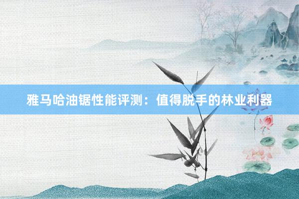 雅马哈油锯性能评测：值得脱手的林业利器